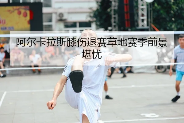 阿尔卡拉斯膝伤退赛草地赛季前景堪忧